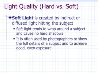 Light Quality (Hard vs. Soft) Soft Light  is created by indirect or diffused light hitting the subject Soft light tends to wrap around a subject and cause no hard shadows It is often used by photographers to show the full details of a subject and to achieve good, even exposure 