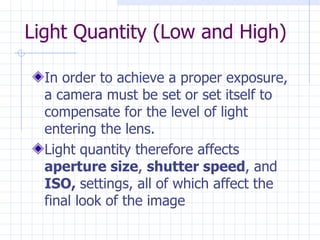 Light Quantity (Low and High) In order to achieve a proper exposure, a camera must be set or set itself to compensate for the level of light entering the lens.  Light quantity therefore affects  aperture size ,  shutter speed , and  ISO,  settings, all of which affect the final look of the image 