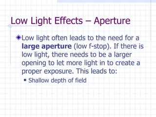Low Light Effects – Aperture Low light often leads to the need for a  large aperture  (low f-stop). If there is low light, there needs to be a larger opening to let more light in to create a proper exposure. This leads to: Shallow depth of field 