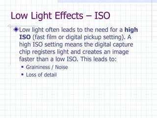 Low Light Effects – ISO Low light often leads to the need for a  high ISO  (fast film or digital pickup setting). A high ISO setting means the digital capture chip registers light and creates an image faster than a low ISO. This leads to: Graininess / Noise Loss of detail  