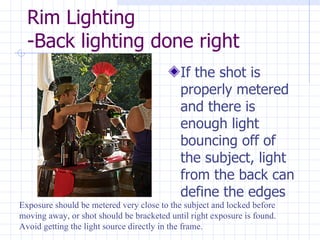 Rim Lighting -Back lighting done right If the shot is properly metered and there is enough light bouncing off of the subject, light from the back can define the edges Exposure should be metered very close to the subject and locked before moving away, or shot should be bracketed until right exposure is found. Avoid getting the light source directly in the frame.  