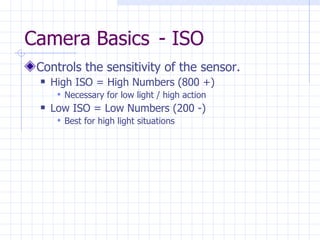 Camera Basics  - ISO Controls the sensitivity of the sensor. High ISO = High Numbers (800 +) Necessary for low light / high action Low ISO = Low Numbers (200 -) Best for high light situations 