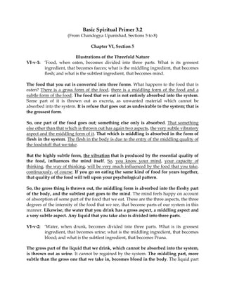 Basic Spiritual Primer 3.2
                     (From Chandogya Upanishad, Sections 5 to 8)

                                 Chapter VI, Section 5

                         Illustrations of the Threefold Nature
VI-v-1: ‘Food, when eaten, becomes divided into three parts. What is its grossest
        ingredient, that becomes faeces; what is the middling ingredient, that becomes
        flesh; and what is the subtlest ingredient, that becomes mind.

The food that you eat is converted into three forms. What happens to the food that is
eaten? There is a gross form of the food, there is a middling form of the food and a
subtle form of the food. The food that we eat is not entirely absorbed into the system.
Some part of it is thrown out as excreta, as unwanted material which cannot be
absorbed into the system. It is refuse that goes out as undesirable to the system; that is
the grossest form.

So, one part of the food goes out; something else only is absorbed. That something
else other than that which is thrown out has again two aspects, the very subtle vibratory
aspect and the middling form of it. That which is middling is absorbed in the form of
flesh in the system. The flesh in the body is due to the entry of the middling quality of
the foodstuff that we take.

But the highly subtle form, the vibration that is produced by the essential quality of
the food, influences the mind itself. So, you know your mind, your capacity of
thinking, the way of thinking, will be very much influenced by the food that you take,
continuously, of course. If you go on eating the same kind of food for years together,
that quality of the food will tell upon your psychological pattern.

So, the gross thing is thrown out, the middling form is absorbed into the fleshy part
of the body, and the subtlest part goes to the mind. The mind feels happy on account
of absorption of some part of the food that we eat. These are the three aspects, the three
degrees of the intensity of the food that we see, that become parts of our system in this
manner. Likewise, the water that you drink has a gross aspect, a middling aspect and
a very subtle aspect. Any liquid that you take also is divided into three parts.

VI-v-2: ‘Water, when drunk, becomes divided into three parts. What is its grossest
        ingredient, that becomes urine; what is the middling ingredient, that becomes
        blood; and what is the subtlest ingredient, that becomes Prana.

The gross part of the liquid that we drink, which cannot be absorbed into the system,
is thrown out as urine. It cannot be regained by the system. The middling part, more
subtle than the gross one that we take in, becomes blood in the body. The liquid part
 