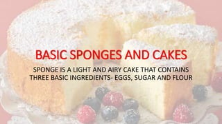BASIC SPONGES AND CAKES
SPONGE IS A LIGHT AND AIRY CAKE THAT CONTAINS
THREE BASIC INGREDIENTS- EGGS, SUGAR AND FLOUR
 