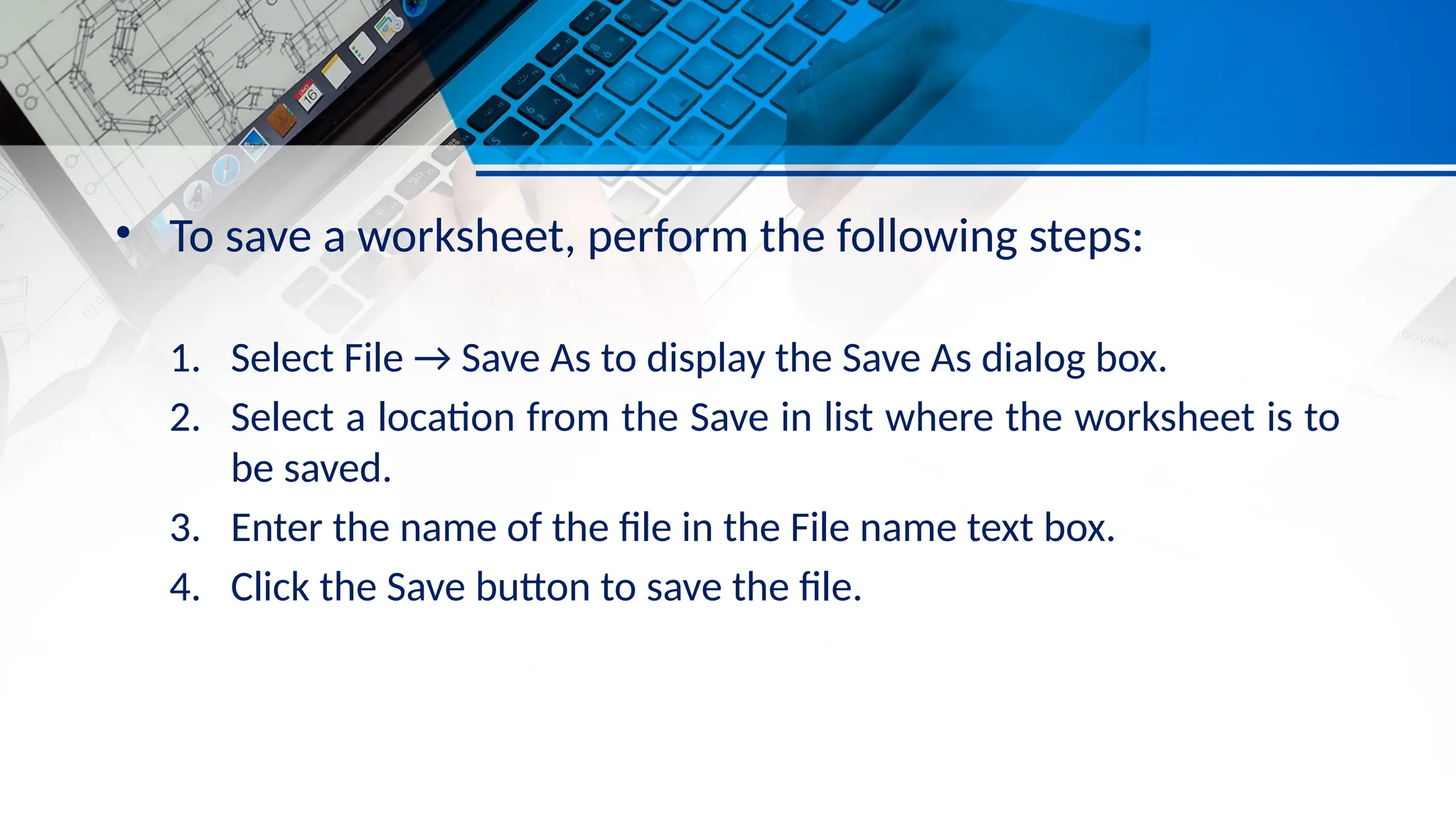 • To save a worksheet, perform the following steps:
1. Select File → Save As to display the Save As dialog box.
2. Select a location from the Save in list where the worksheet is to
be saved.
3. Enter the name of the file in the File name text box.
4. Click the Save button to save the file.
 
