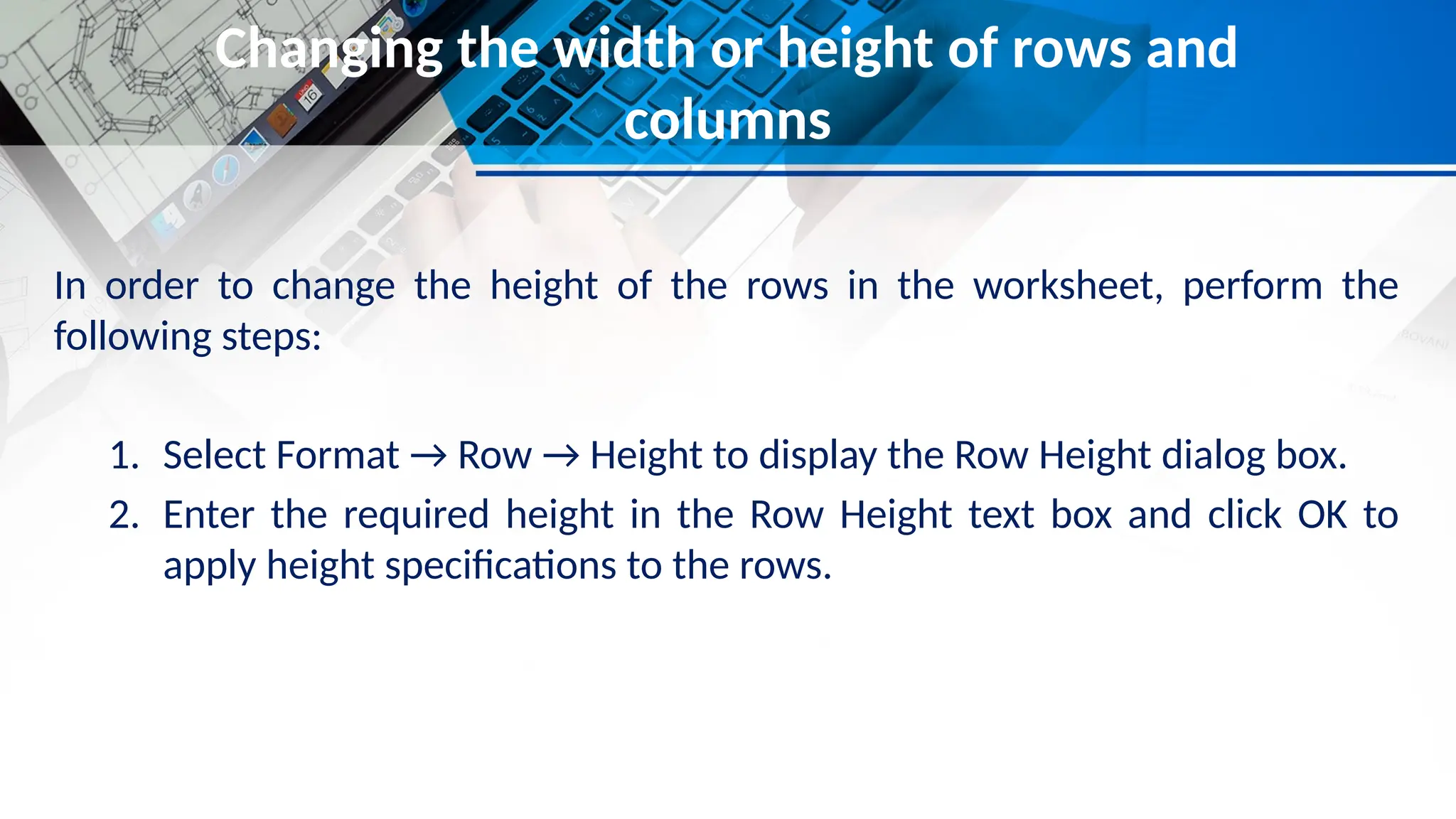 Changing the width or height of rows and
columns
In order to change the height of the rows in the worksheet, perform the
following steps:
1. Select Format → Row → Height to display the Row Height dialog box.
2. Enter the required height in the Row Height text box and click OK to
apply height specifications to the rows.
 