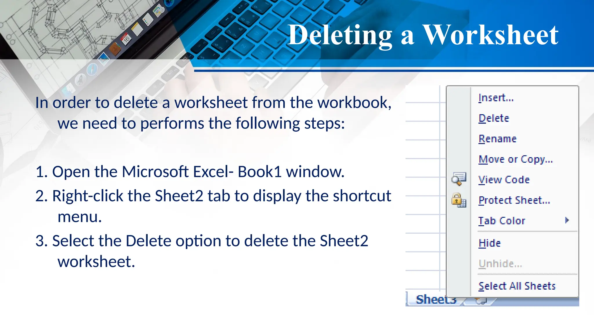 Deleting a Worksheet
In order to delete a worksheet from the workbook,
we need to performs the following steps:
1. Open the Microsoft Excel- Book1 window.
2. Right-click the Sheet2 tab to display the shortcut
menu.
3. Select the Delete option to delete the Sheet2
worksheet.
 