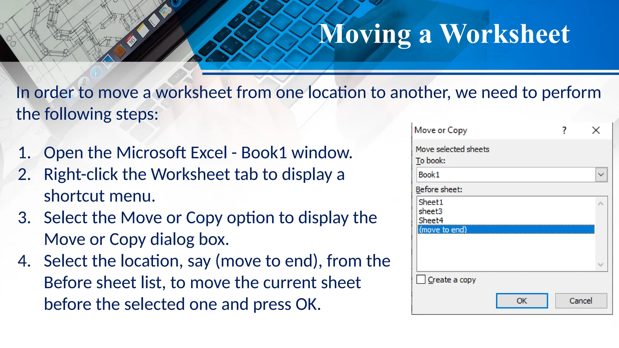 Moving a Worksheet
In order to move a worksheet from one location to another, we need to perform
the following steps:
1. Open the Microsoft Excel - Book1 window.
2. Right-click the Worksheet tab to display a
shortcut menu.
3. Select the Move or Copy option to display the
Move or Copy dialog box.
4. Select the location, say (move to end), from the
Before sheet list, to move the current sheet
before the selected one and press OK.
 