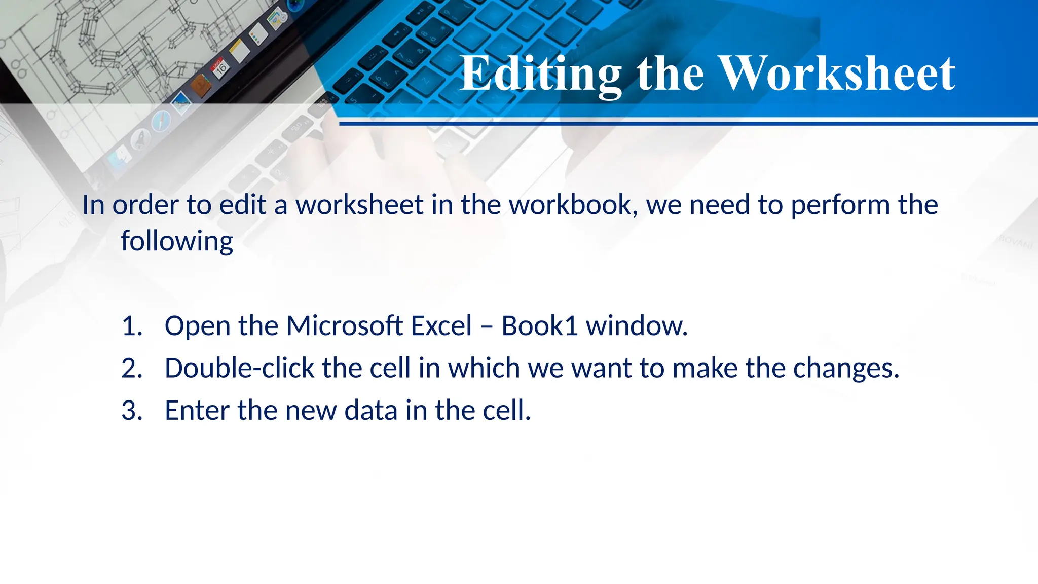 Editing the Worksheet
In order to edit a worksheet in the workbook, we need to perform the
following
1. Open the Microsoft Excel – Book1 window.
2. Double-click the cell in which we want to make the changes.
3. Enter the new data in the cell.
 