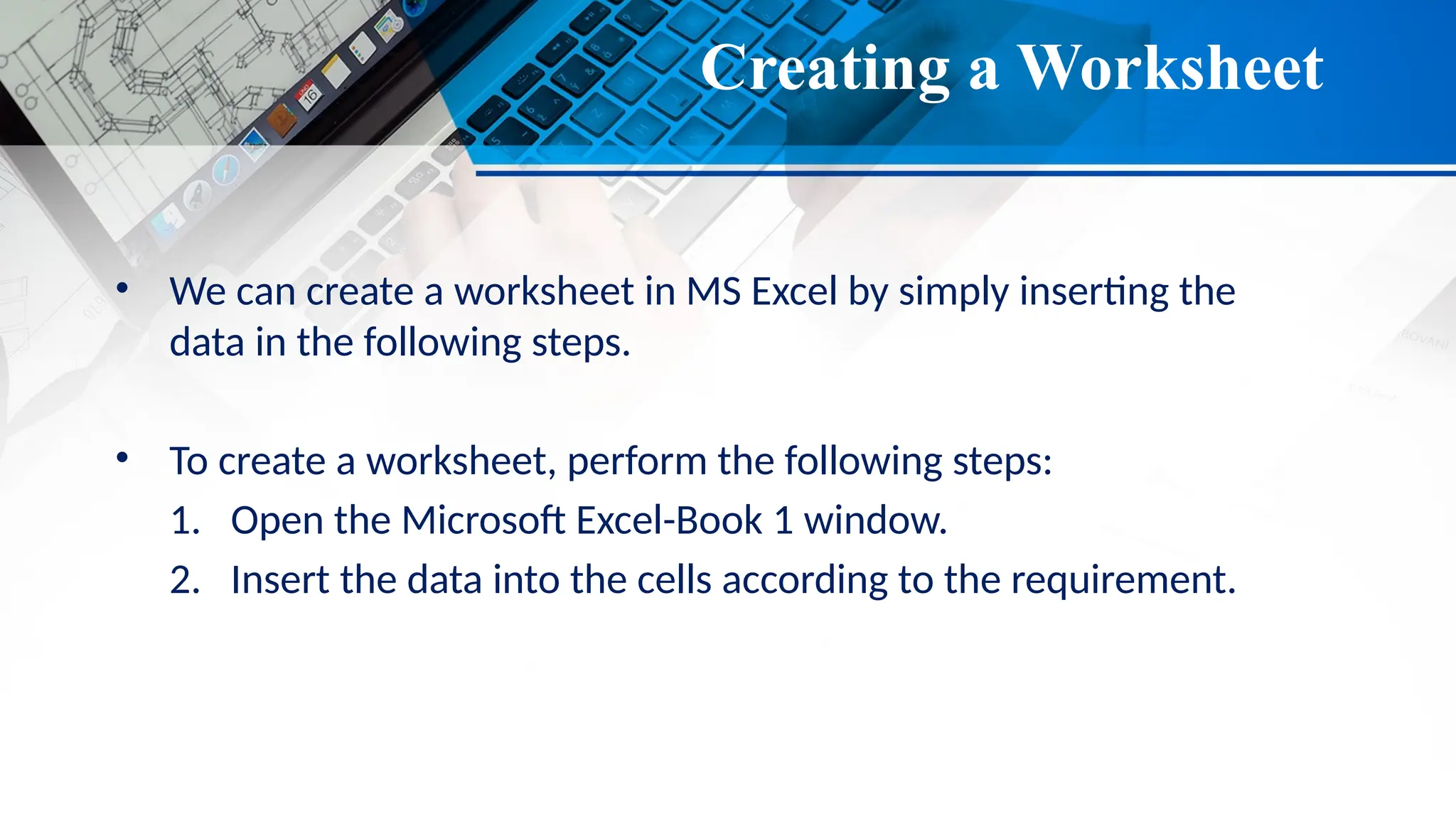 Creating a Worksheet
• We can create a worksheet in MS Excel by simply inserting the
data in the following steps.
• To create a worksheet, perform the following steps:
1. Open the Microsoft Excel-Book 1 window.
2. Insert the data into the cells according to the requirement.
 