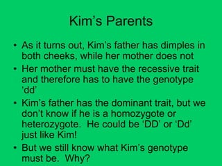 Kim’s Parents
• As it turns out, Kim’s father has dimples in
both cheeks, while her mother does not
• Her mother must have the recessive trait
and therefore has to have the genotype
‘dd’
• Kim’s father has the dominant trait, but we
don’t know if he is a homozygote or
heterozygote. He could be ‘DD’ or ‘Dd’
just like Kim!
• But we still know what Kim’s genotype
must be. Why?
 