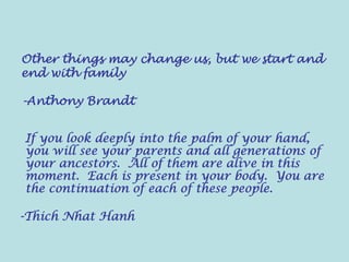 Other things may change us, but we start and
end with family
-Anthony Brandt
If you look deeply into the palm of your hand,
you will see your parents and all generations of
your ancestors. All of them are alive in this
moment. Each is present in your body. You are
the continuation of each of these people.
-Thich Nhat Hanh
 