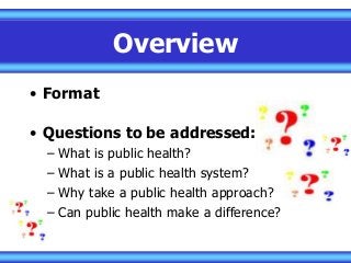 Overview
• Format
• Questions to be addressed:
– What is public health?
– What is a public health system?
– Why take a public health approach?
– Can public health make a difference?
 