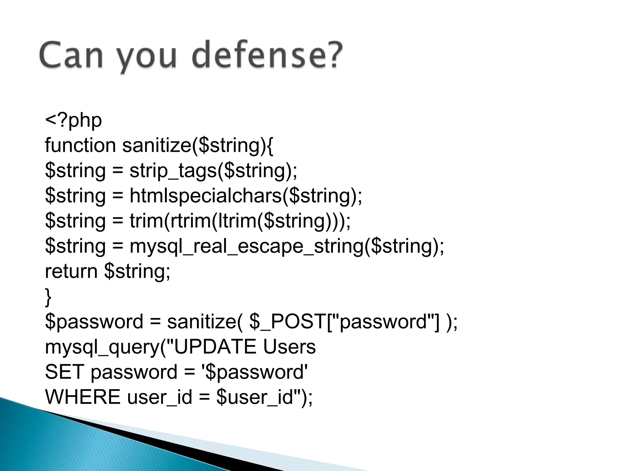 <?php
function sanitize($string){
$string = strip_tags($string);
$string = htmlspecialchars($string);
$string = trim(rtrim(ltrim($string)));
$string = mysql_real_escape_string($string);
return $string;
}
$password = sanitize( $_POST["password"] );
mysql_query("UPDATE Users
SET password = '$password'
WHERE user_id = $user_id");
 