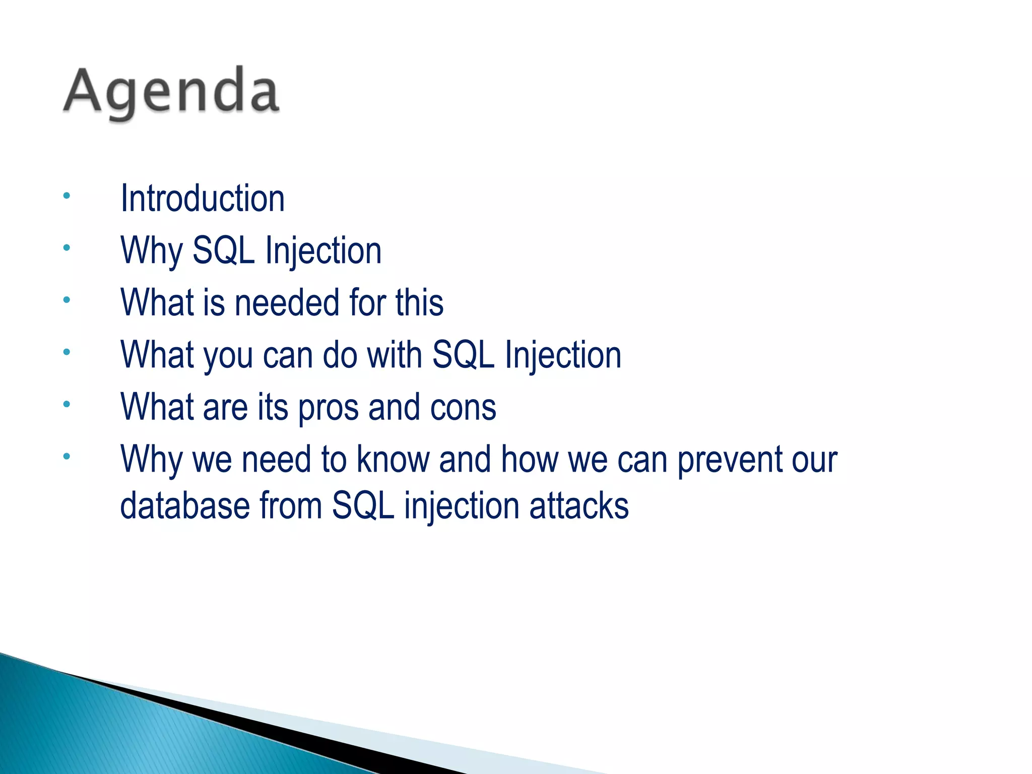 • Introduction
• Why SQL Injection
• What is needed for this
• What you can do with SQL Injection
• What are its pros and cons
• Why we need to know and how we can prevent our
database from SQL injection attacks
 