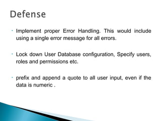 • Implement proper Error Handling. This would include
using a single error message for all errors.
• Lock down User Database configuration, Specify users,
roles and permissions etc.
• prefix and append a quote to all user input, even if the
data is numeric .
 