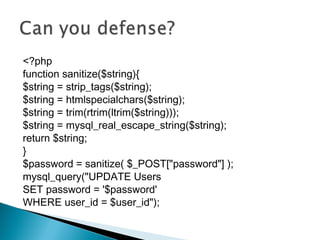 <?php
function sanitize($string){
$string = strip_tags($string);
$string = htmlspecialchars($string);
$string = trim(rtrim(ltrim($string)));
$string = mysql_real_escape_string($string);
return $string;
}
$password = sanitize( $_POST["password"] );
mysql_query("UPDATE Users
SET password = '$password'
WHERE user_id = $user_id");
 