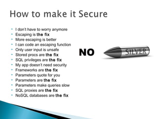  I don’t have to worry anymore
 Escaping is the fixthe fix
 More escaping is better
 I can code an escaping function
 Only user input is unsafe
 Stored procs are the fixthe fix
 SQL privileges are the fixthe fix
 My app doesn’t need security
 Frameworks are the fixthe fix
 Parameters quote for you
 Parameters are the fixthe fix
 Parameters make queries slow
 SQL proxies are the fixthe fix
 NoSQL databases are the fixthe fix
 