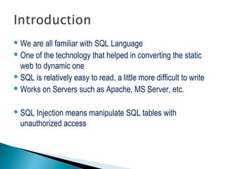 We are all familiar with SQL Language
One of the technology that helped in converting the static
web to dynamic one
SQL is relatively easy to read, a little more difficult to write
Works on Servers such as Apache, MS Server, etc.
SQL Injection means manipulate SQL tables with
unauthorized access
 