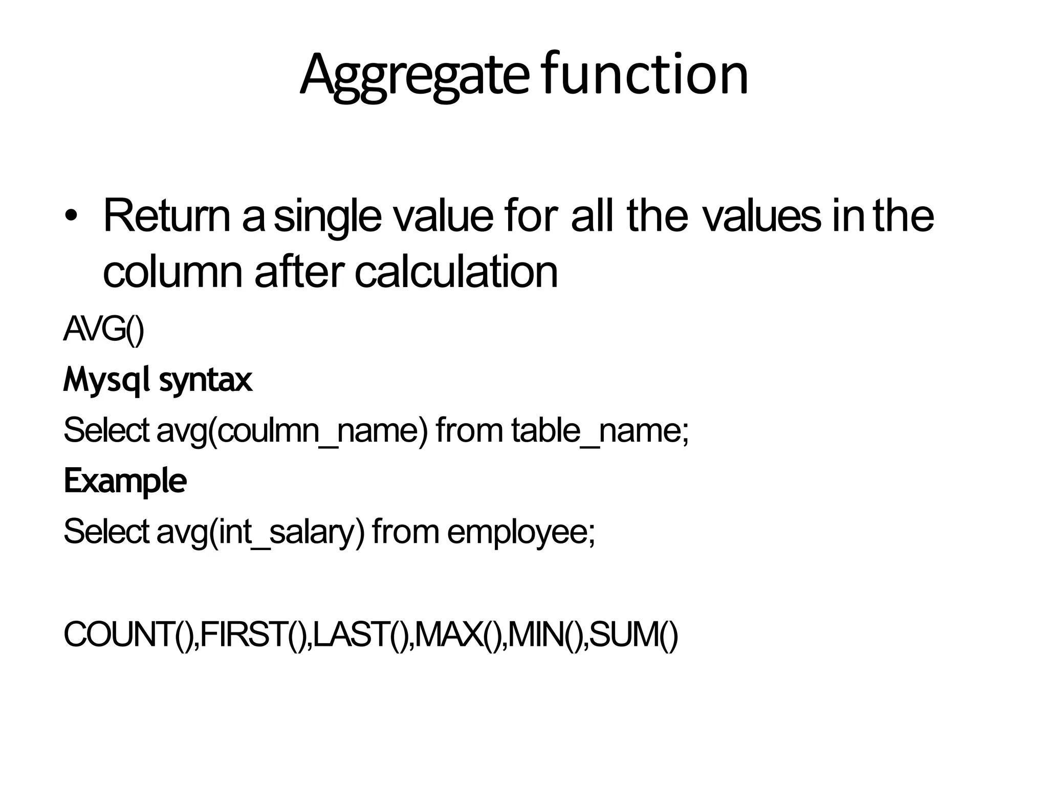 Aggregatefunction
• Return asingle value for all the values inthe
column after calculation
AVG()
Mysql syntax
Select avg(coulmn_name) from table_name;
Example
Select avg(int_salary) from employee;
COUNT(),FIRST(),LAST(),MAX(),MIN(),SUM()
 