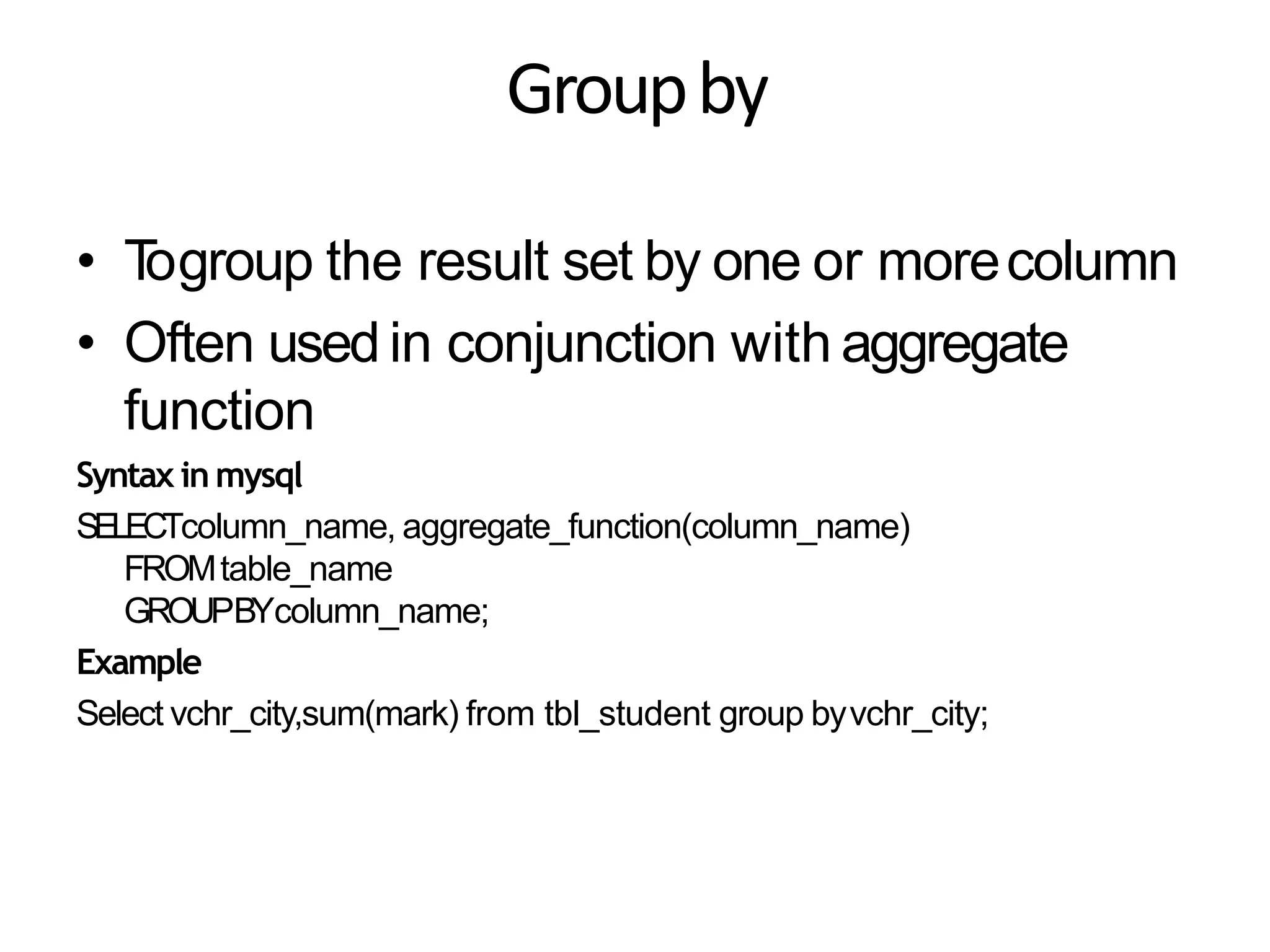 Groupby
• Togroup the result set by one or morecolumn
• Often used in conjunction with aggregate
function
Syntax in mysql
SELECTcolumn_name, aggregate_function(column_name)
FROMtable_name
GROUPBYcolumn_name;
Example
Select vchr_city,sum(mark) from tbl_student group byvchr_city;
 