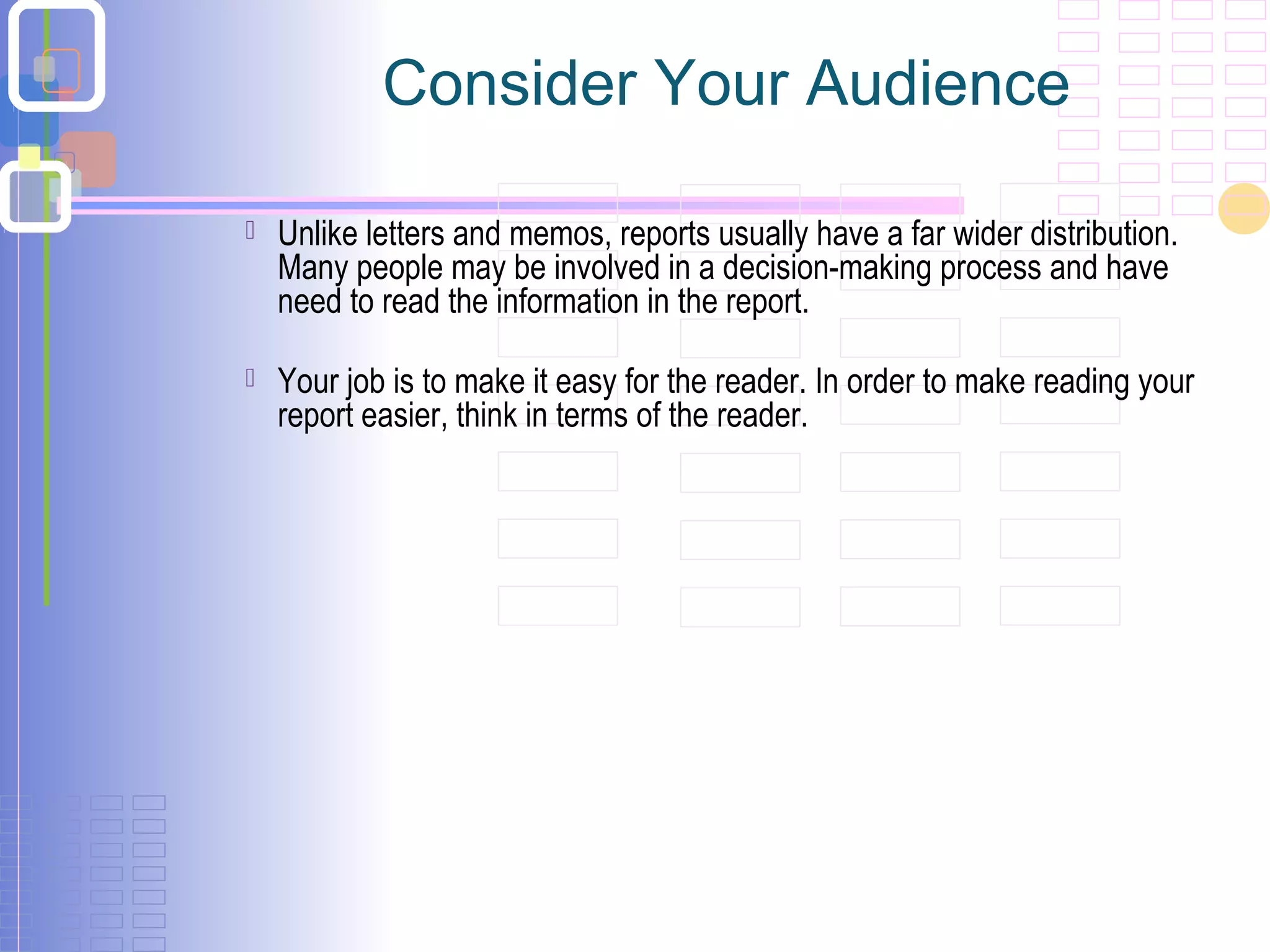 Consider Your Audience
 Unlike letters and memos, reports usually have a far wider distribution.
Many people may be involved in a decision-making process and have
need to read the information in the report.
 Your job is to make it easy for the reader. In order to make reading your
report easier, think in terms of the reader.
 