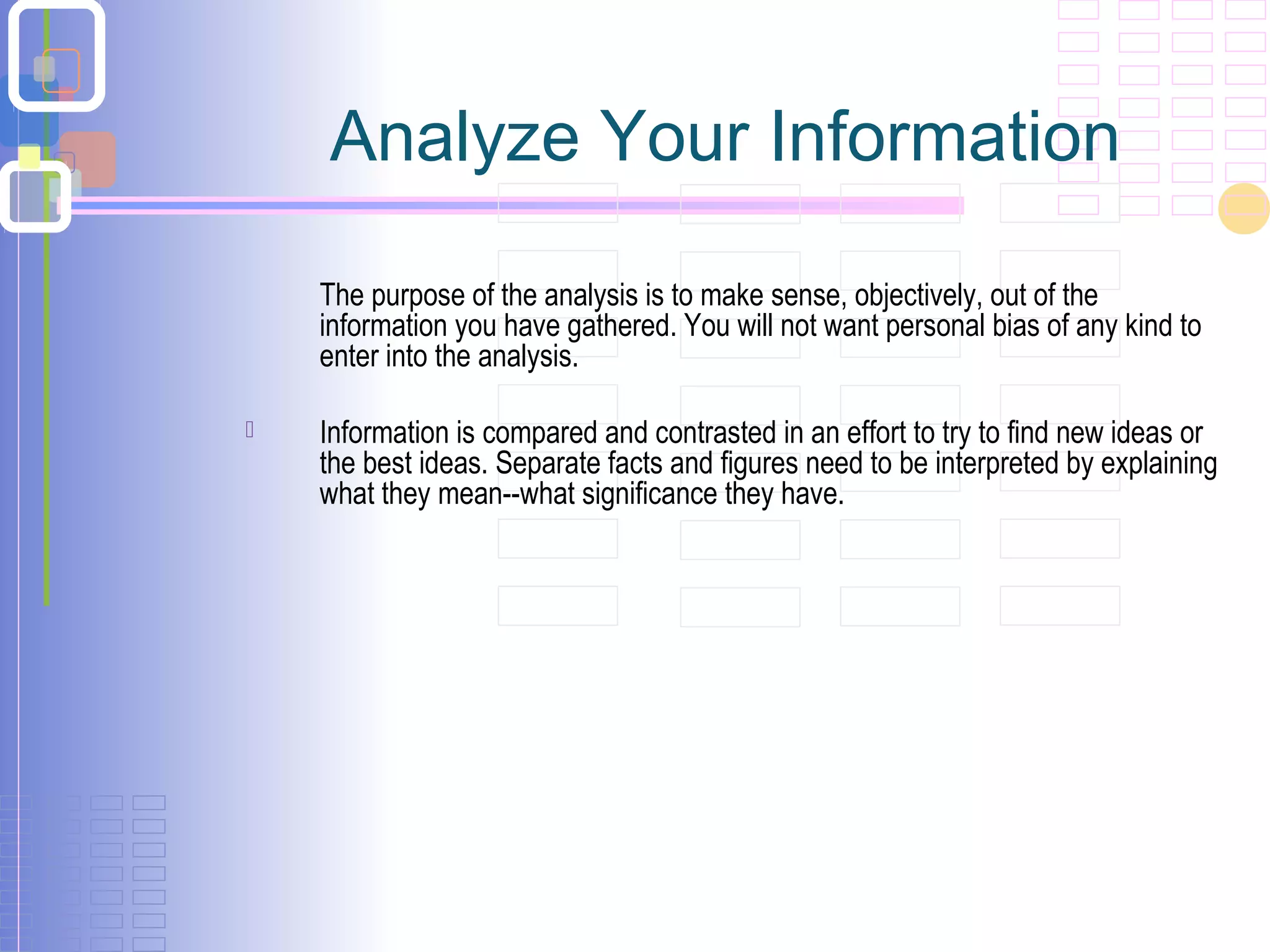Analyze Your Information
The purpose of the analysis is to make sense, objectively, out of the
information you have gathered. You will not want personal bias of any kind to
enter into the analysis.
 Information is compared and contrasted in an effort to try to find new ideas or
the best ideas. Separate facts and figures need to be interpreted by explaining
what they mean--what significance they have.
 