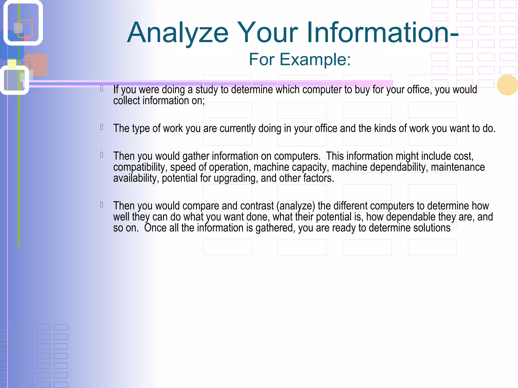 Analyze Your Information-
For Example:
 If you were doing a study to determine which computer to buy for your office, you would
collect information on;
 The type of work you are currently doing in your office and the kinds of work you want to do.
 Then you would gather information on computers. This information might include cost,
compatibility, speed of operation, machine capacity, machine dependability, maintenance
availability, potential for upgrading, and other factors.
 Then you would compare and contrast (analyze) the different computers to determine how
well they can do what you want done, what their potential is, how dependable they are, and
so on. Once all the information is gathered, you are ready to determine solutions
 