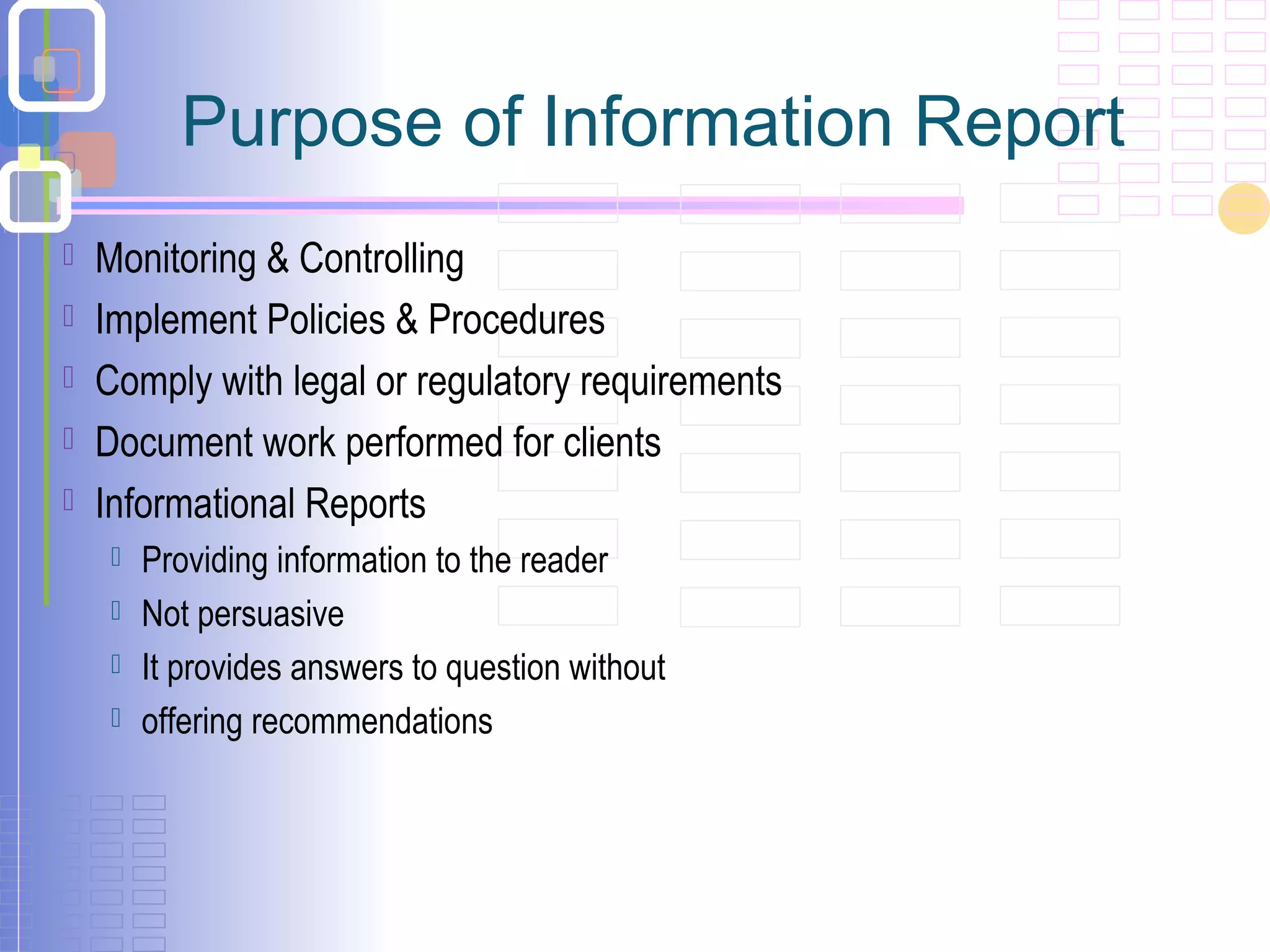 Purpose of Information Report
 Monitoring & Controlling
 Implement Policies & Procedures
 Comply with legal or regulatory requirements
 Document work performed for clients
 Informational Reports
 Providing information to the reader
 Not persuasive
 It provides answers to question without
 offering recommendations
 