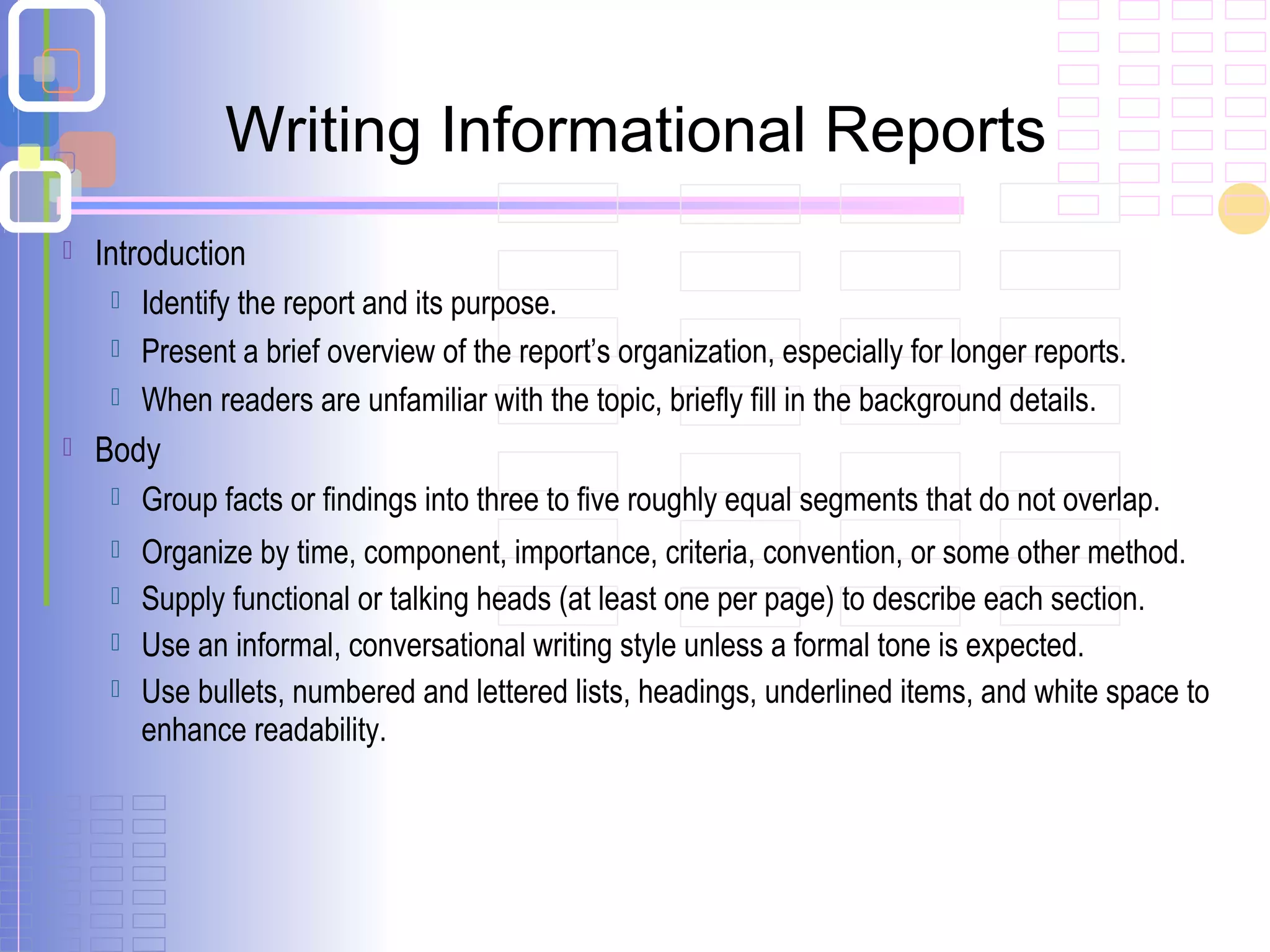  Introduction
 Identify the report and its purpose.
 Present a brief overview of the report’s organization, especially for longer reports.
 When readers are unfamiliar with the topic, briefly fill in the background details.
 Body
 Group facts or findings into three to five roughly equal segments that do not overlap.
 Organize by time, component, importance, criteria, convention, or some other method.
 Supply functional or talking heads (at least one per page) to describe each section.
 Use an informal, conversational writing style unless a formal tone is expected.
 Use bullets, numbered and lettered lists, headings, underlined items, and white space to
enhance readability.
Writing Informational Reports
 