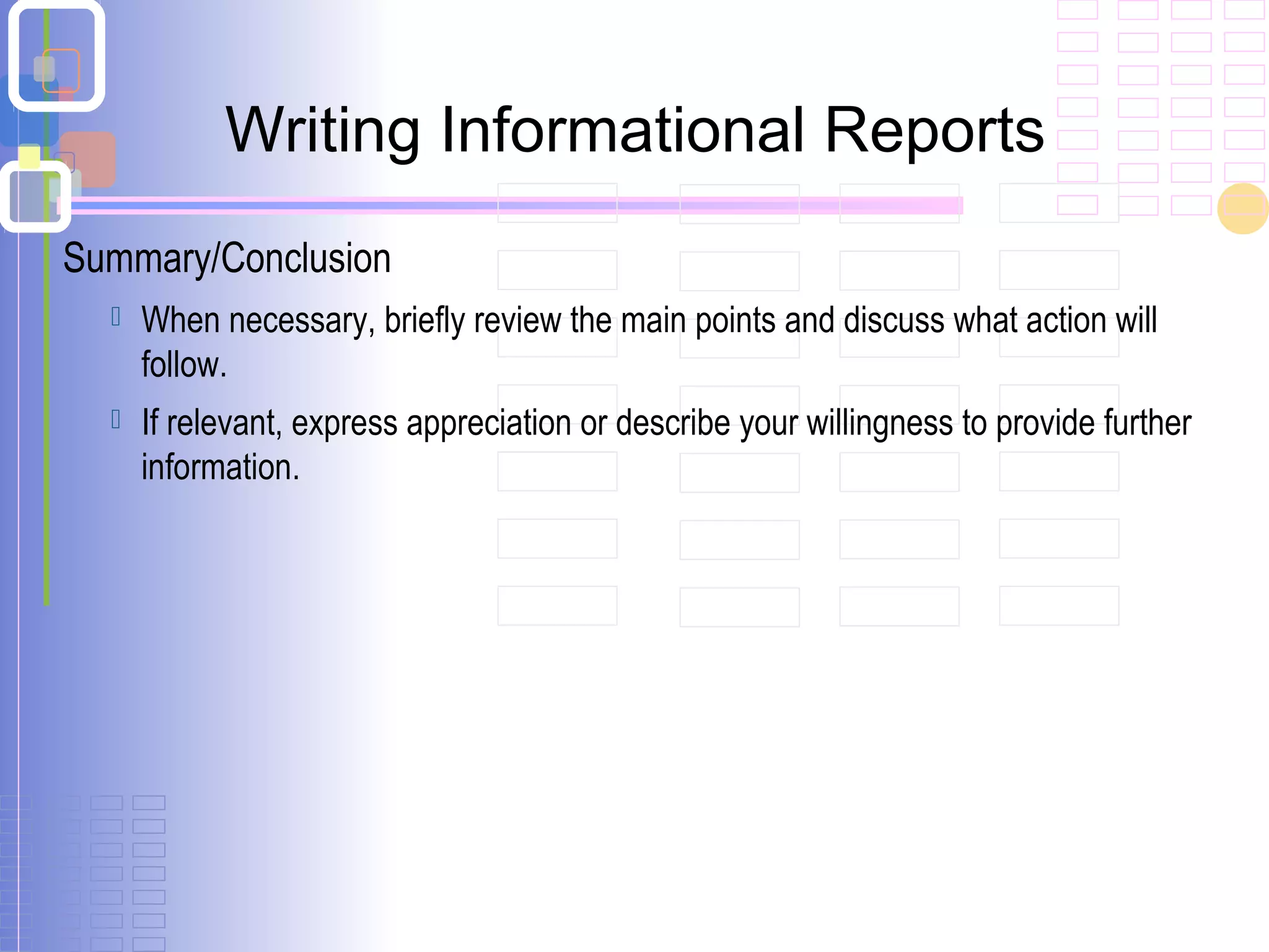 Summary/Conclusion
 When necessary, briefly review the main points and discuss what action will
follow.
 If relevant, express appreciation or describe your willingness to provide further
information.
Writing Informational Reports
 