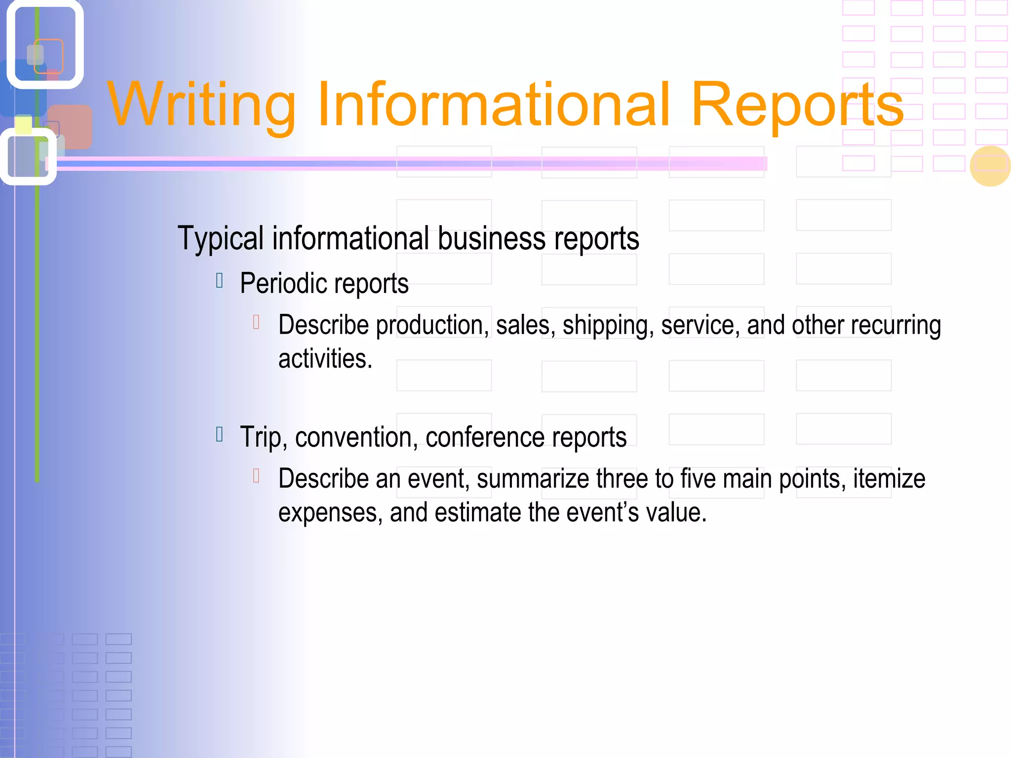 Typical informational business reports
 Periodic reports
 Describe production, sales, shipping, service, and other recurring
activities.
 Trip, convention, conference reports
 Describe an event, summarize three to five main points, itemize
expenses, and estimate the event’s value.
Writing Informational Reports
 