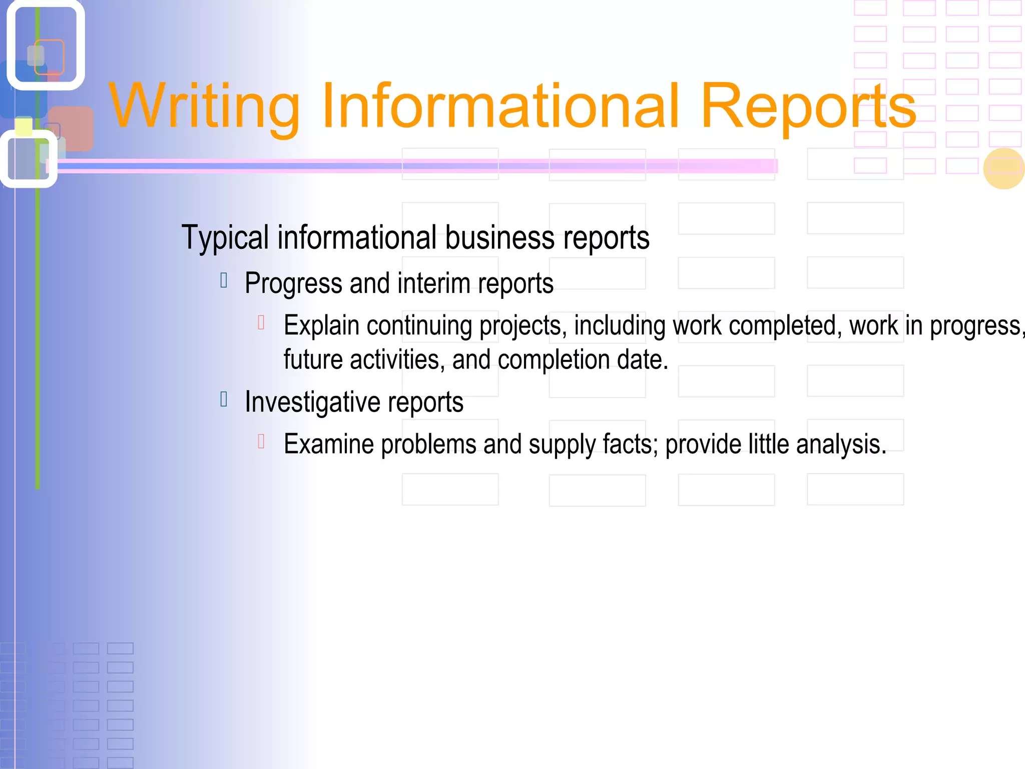 Typical informational business reports
 Progress and interim reports
 Explain continuing projects, including work completed, work in progress,
future activities, and completion date.
 Investigative reports
 Examine problems and supply facts; provide little analysis.
Writing Informational Reports
 