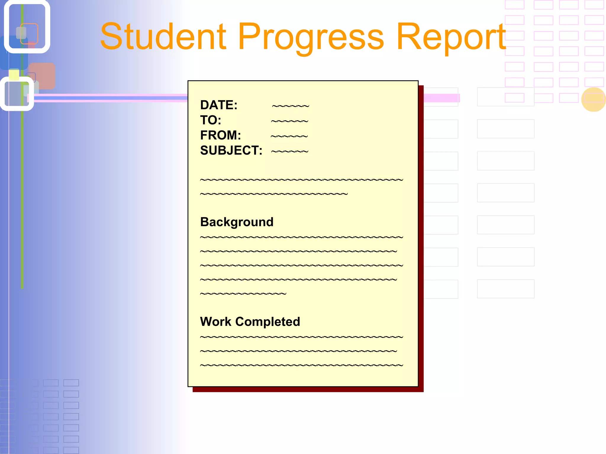 Student Progress Report
DATE: ~~~~~~
TO: ~~~~~~
FROM: ~~~~~~
SUBJECT: ~~~~~~
~~~~~~~~~~~~~~~~~~~~~~~~~~~~~~~~~
~~~~~~~~~~~~~~~~~~~~~~~~
Background
~~~~~~~~~~~~~~~~~~~~~~~~~~~~~~~~~
~~~~~~~~~~~~~~~~~~~~~~~~~~~~~~~~
~~~~~~~~~~~~~~~~~~~~~~~~~~~~~~~~~
~~~~~~~~~~~~~~~~~~~~~~~~~~~~~~~~
~~~~~~~~~~~~~~
Work Completed
~~~~~~~~~~~~~~~~~~~~~~~~~~~~~~~~~
~~~~~~~~~~~~~~~~~~~~~~~~~~~~~~~~
~~~~~~~~~~~~~~~~~~~~~~~~~~~~~~~~~
DATE: ~~~~~~
TO: ~~~~~~
FROM: ~~~~~~
SUBJECT: ~~~~~~
~~~~~~~~~~~~~~~~~~~~~~~~~~~~~~~~~
~~~~~~~~~~~~~~~~~~~~~~~~
Background
~~~~~~~~~~~~~~~~~~~~~~~~~~~~~~~~~
~~~~~~~~~~~~~~~~~~~~~~~~~~~~~~~~
~~~~~~~~~~~~~~~~~~~~~~~~~~~~~~~~~
~~~~~~~~~~~~~~~~~~~~~~~~~~~~~~~~
~~~~~~~~~~~~~~
Work Completed
~~~~~~~~~~~~~~~~~~~~~~~~~~~~~~~~~
~~~~~~~~~~~~~~~~~~~~~~~~~~~~~~~~
~~~~~~~~~~~~~~~~~~~~~~~~~~~~~~~~~
 