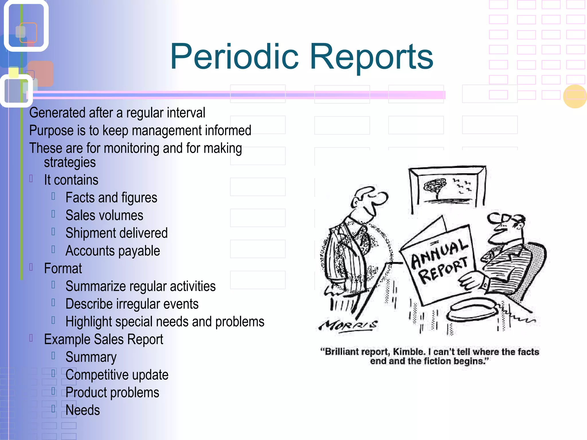 Periodic Reports
Generated after a regular interval
Purpose is to keep management informed
These are for monitoring and for making
strategies
 It contains
 Facts and figures
 Sales volumes
 Shipment delivered
 Accounts payable
 Format
 Summarize regular activities
 Describe irregular events
 Highlight special needs and problems
 Example Sales Report
 Summary
 Competitive update
 Product problems
 Needs
 