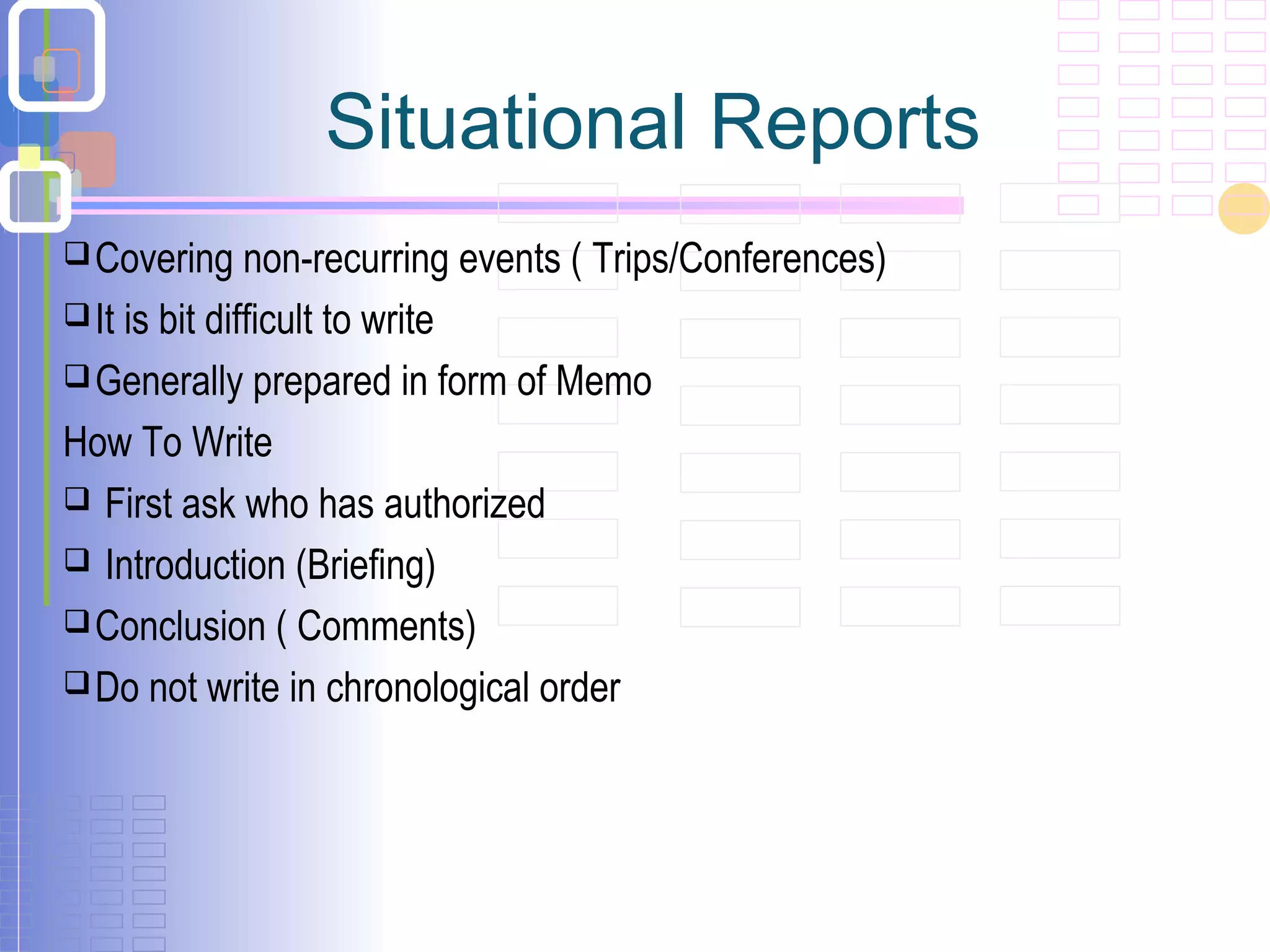 Situational Reports
Covering non-recurring events ( Trips/Conferences)
It is bit difficult to write
Generally prepared in form of Memo
How To Write
 First ask who has authorized
 Introduction (Briefing)
Conclusion ( Comments)
Do not write in chronological order
 