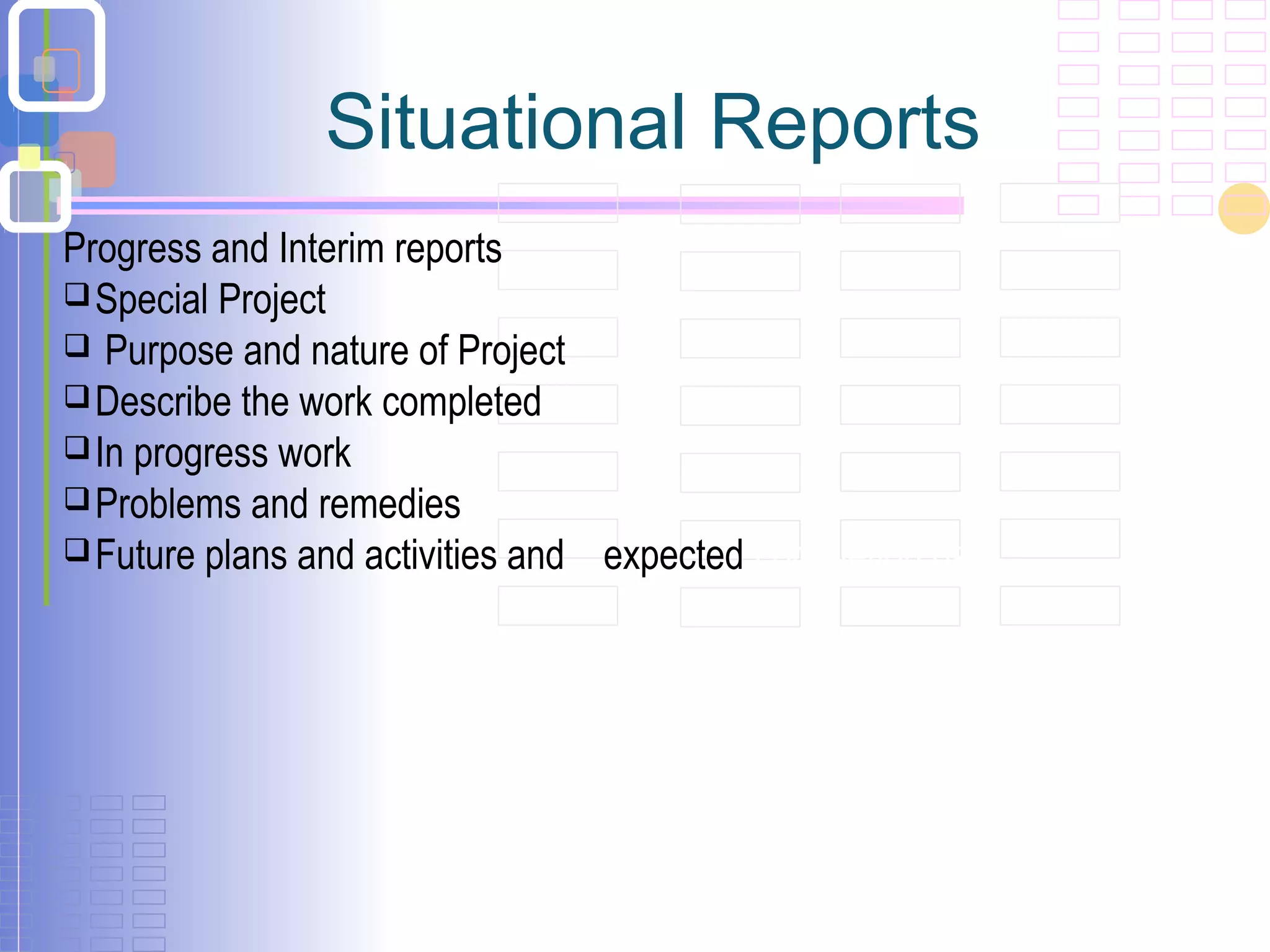 Situational Reports
Progress and Interim reports
Special Project
 Purpose and nature of Project
Describe the work completed
In progress work
Problems and remedies
Future plans and activities and expected completion date
 