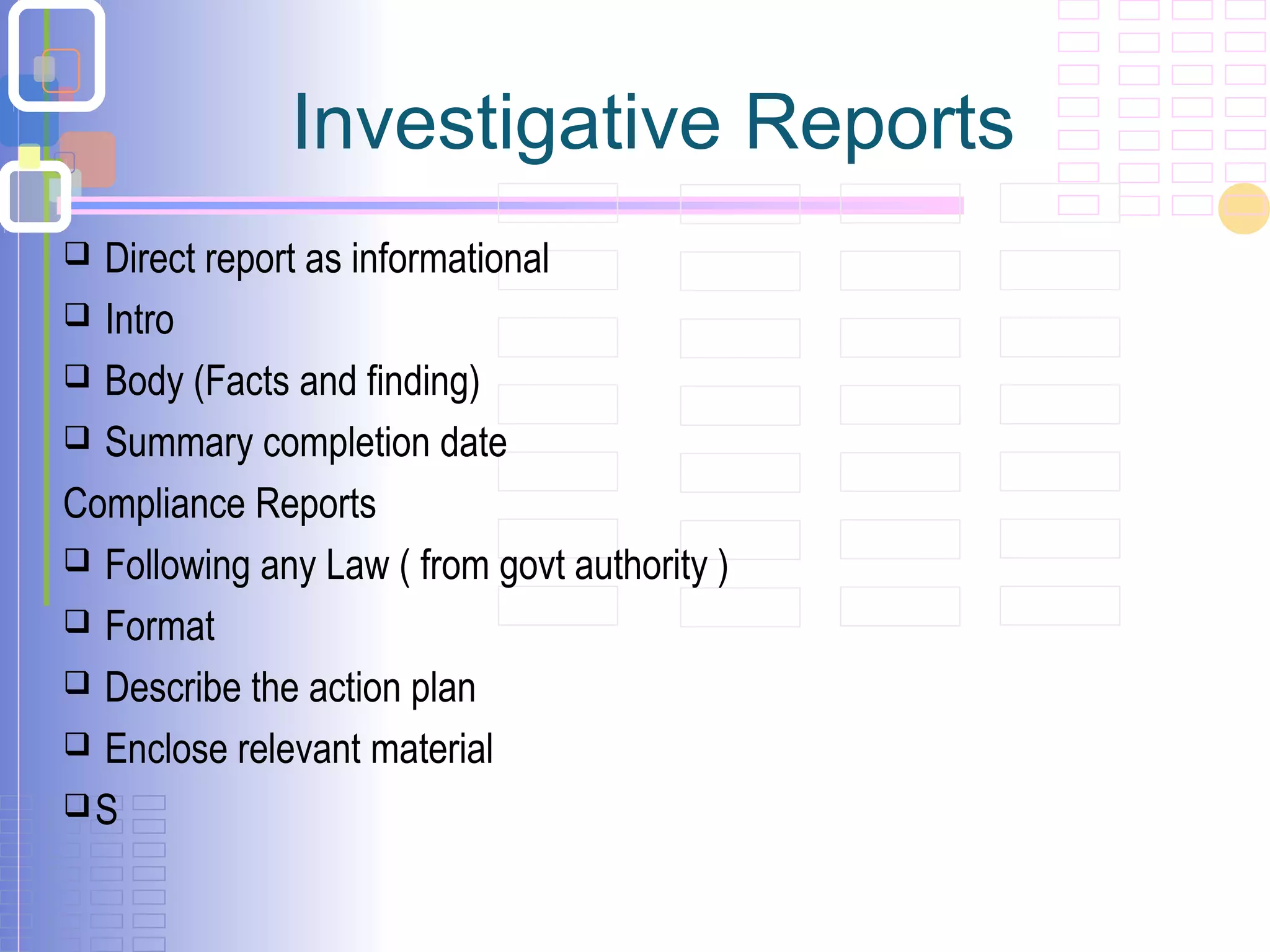 Investigative Reports
 Direct report as informational
 Intro
 Body (Facts and finding)
 Summary completion date
Compliance Reports
 Following any Law ( from govt authority )
 Format
 Describe the action plan
 Enclose relevant material
S
 