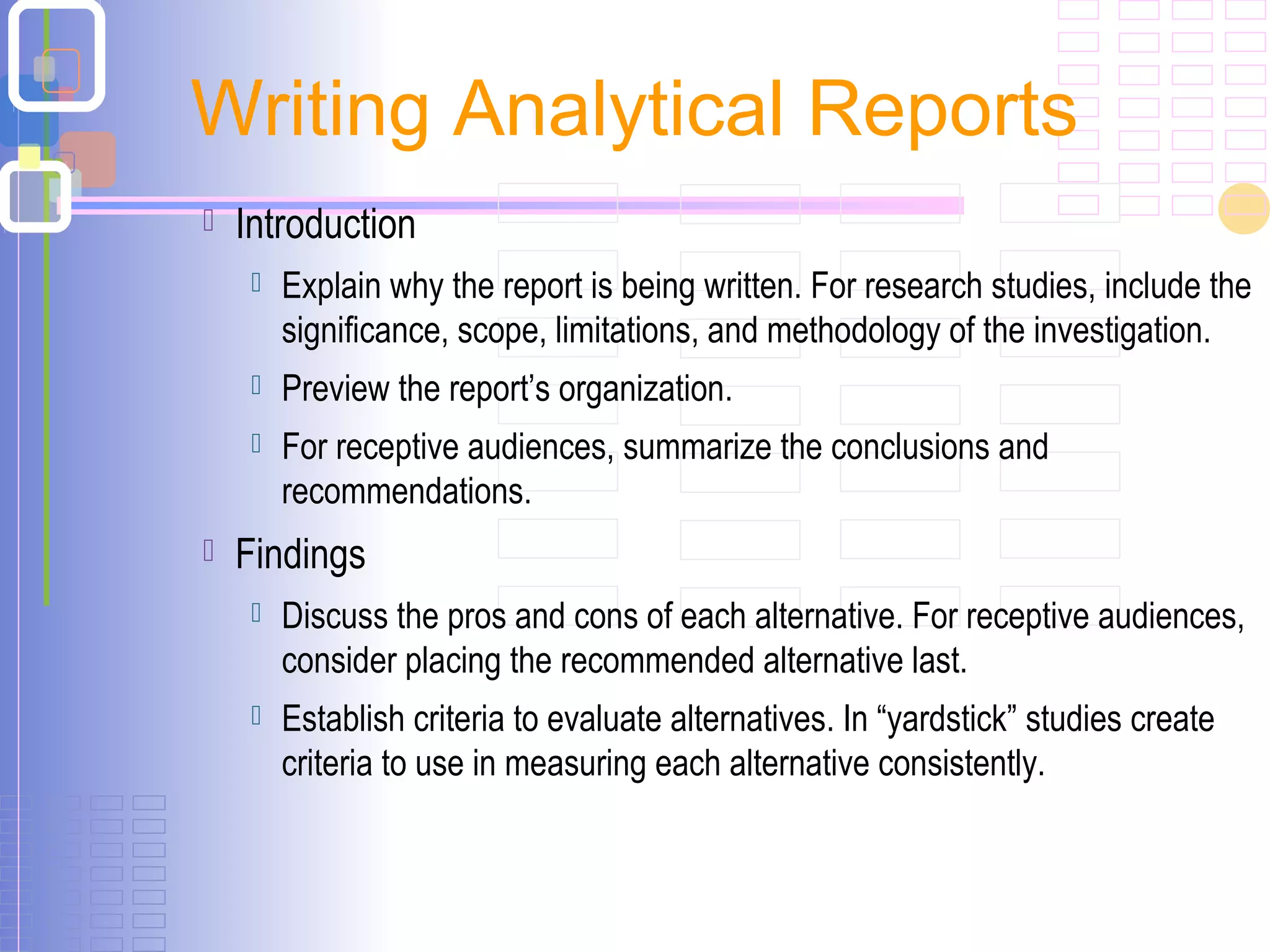  Introduction
 Explain why the report is being written. For research studies, include the
significance, scope, limitations, and methodology of the investigation.
 Preview the report’s organization.
 For receptive audiences, summarize the conclusions and
recommendations.
 Findings
 Discuss the pros and cons of each alternative. For receptive audiences,
consider placing the recommended alternative last.
 Establish criteria to evaluate alternatives. In “yardstick” studies create
criteria to use in measuring each alternative consistently.
Writing Analytical Reports
 