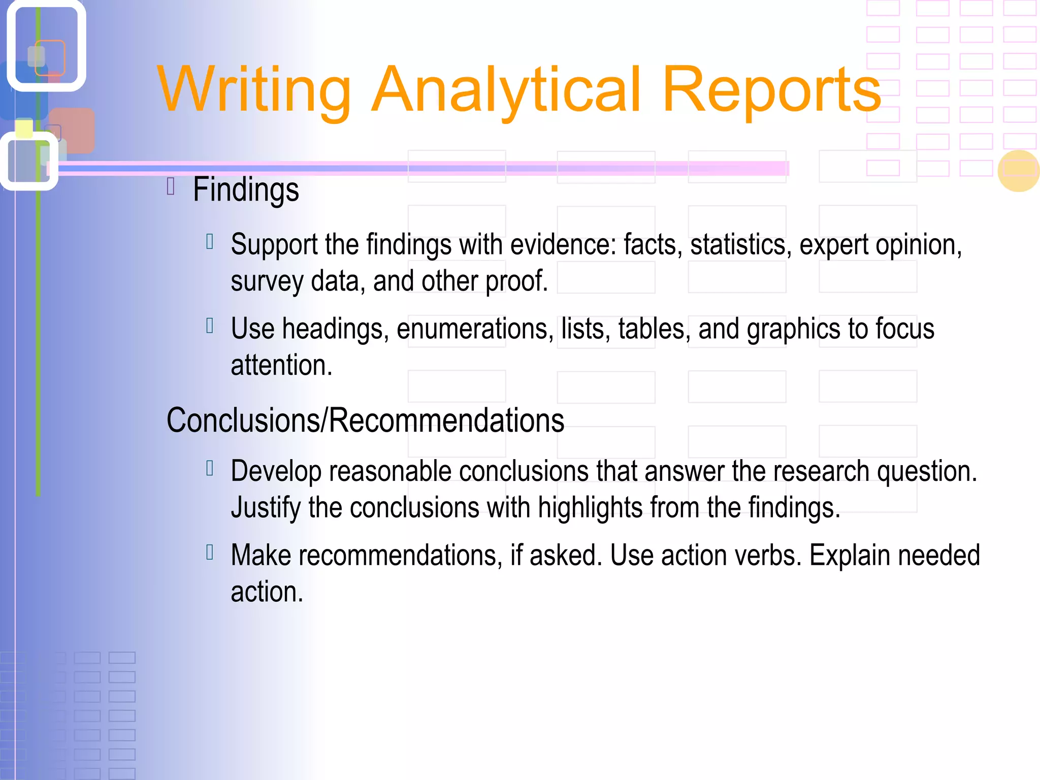  Findings
 Support the findings with evidence: facts, statistics, expert opinion,
survey data, and other proof.
 Use headings, enumerations, lists, tables, and graphics to focus
attention.
Conclusions/Recommendations
 Develop reasonable conclusions that answer the research question.
Justify the conclusions with highlights from the findings.
 Make recommendations, if asked. Use action verbs. Explain needed
action.
Writing Analytical Reports
 