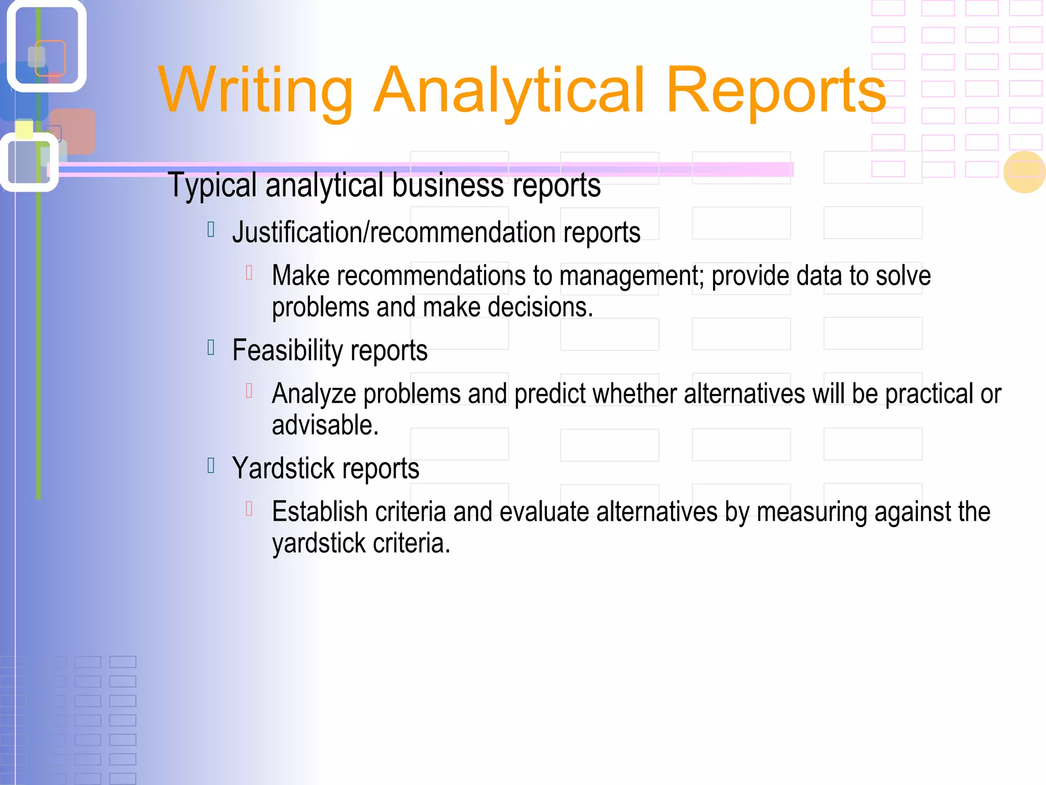 Typical analytical business reports
 Justification/recommendation reports
 Make recommendations to management; provide data to solve
problems and make decisions.
 Feasibility reports
 Analyze problems and predict whether alternatives will be practical or
advisable.
 Yardstick reports
 Establish criteria and evaluate alternatives by measuring against the
yardstick criteria.
Writing Analytical Reports
 