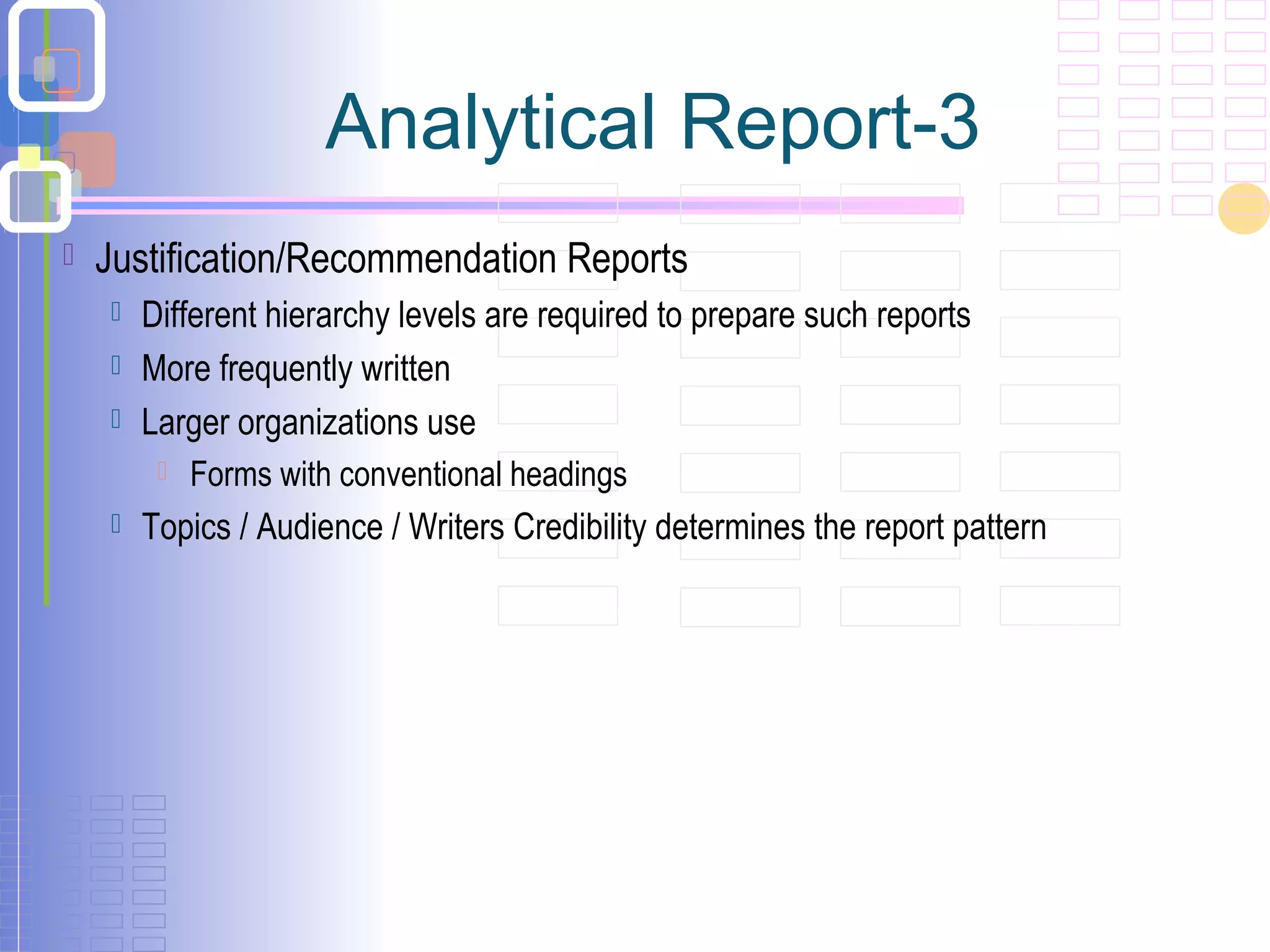  Justification/Recommendation Reports
 Different hierarchy levels are required to prepare such reports
 More frequently written
 Larger organizations use
 Forms with conventional headings
 Topics / Audience / Writers Credibility determines the report pattern
Analytical Report-3
 