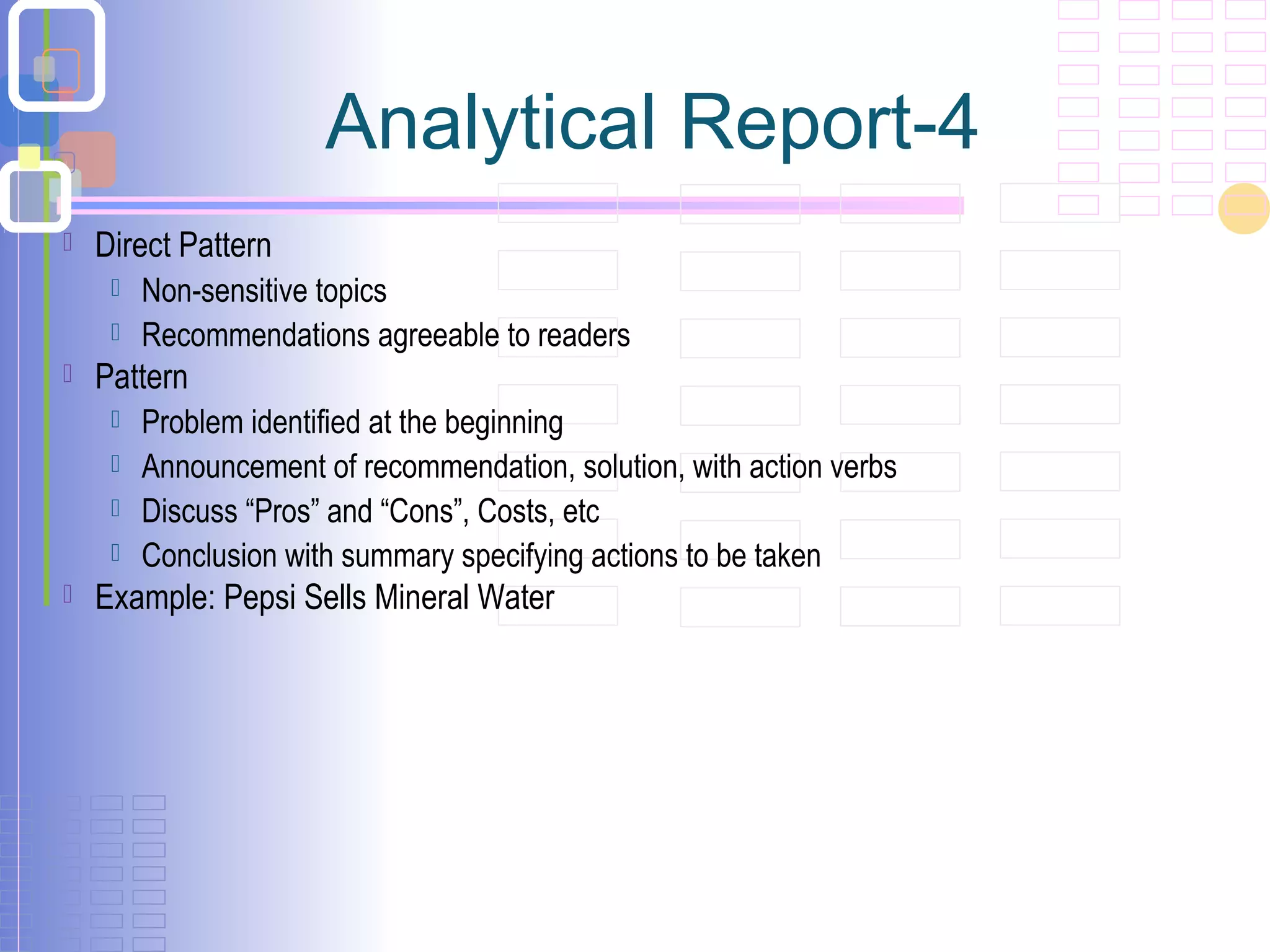  Direct Pattern
 Non-sensitive topics
 Recommendations agreeable to readers
 Pattern
 Problem identified at the beginning
 Announcement of recommendation, solution, with action verbs
 Discuss “Pros” and “Cons”, Costs, etc
 Conclusion with summary specifying actions to be taken
 Example: Pepsi Sells Mineral Water
Analytical Report-4
 