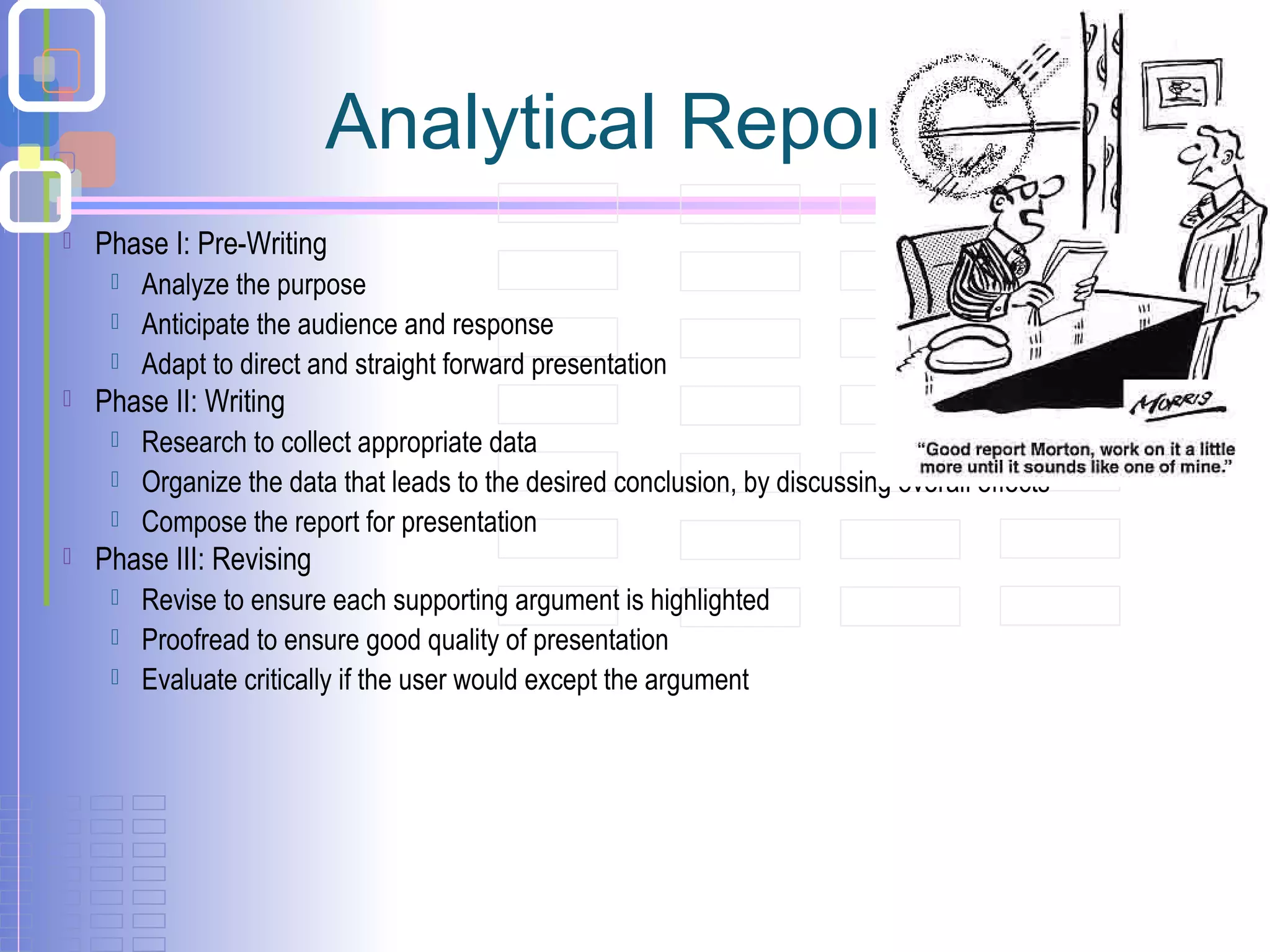  Phase I: Pre-Writing
 Analyze the purpose
 Anticipate the audience and response
 Adapt to direct and straight forward presentation
 Phase II: Writing
 Research to collect appropriate data
 Organize the data that leads to the desired conclusion, by discussing overall effects
 Compose the report for presentation
 Phase III: Revising
 Revise to ensure each supporting argument is highlighted
 Proofread to ensure good quality of presentation
 Evaluate critically if the user would except the argument
Analytical Report-5
 
