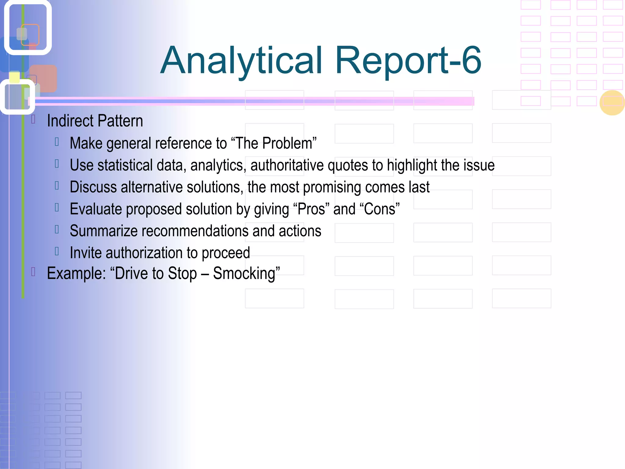 Indirect Pattern
 Make general reference to “The Problem”
 Use statistical data, analytics, authoritative quotes to highlight the issue
 Discuss alternative solutions, the most promising comes last
 Evaluate proposed solution by giving “Pros” and “Cons”
 Summarize recommendations and actions
 Invite authorization to proceed
 Example: “Drive to Stop – Smocking”
Analytical Report-6
 