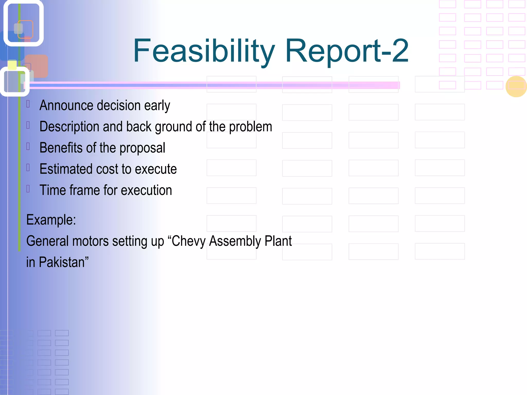 Feasibility Report-2
 Announce decision early
 Description and back ground of the problem
 Benefits of the proposal
 Estimated cost to execute
 Time frame for execution
Example:
General motors setting up “Chevy Assembly Plant
in Pakistan”
 