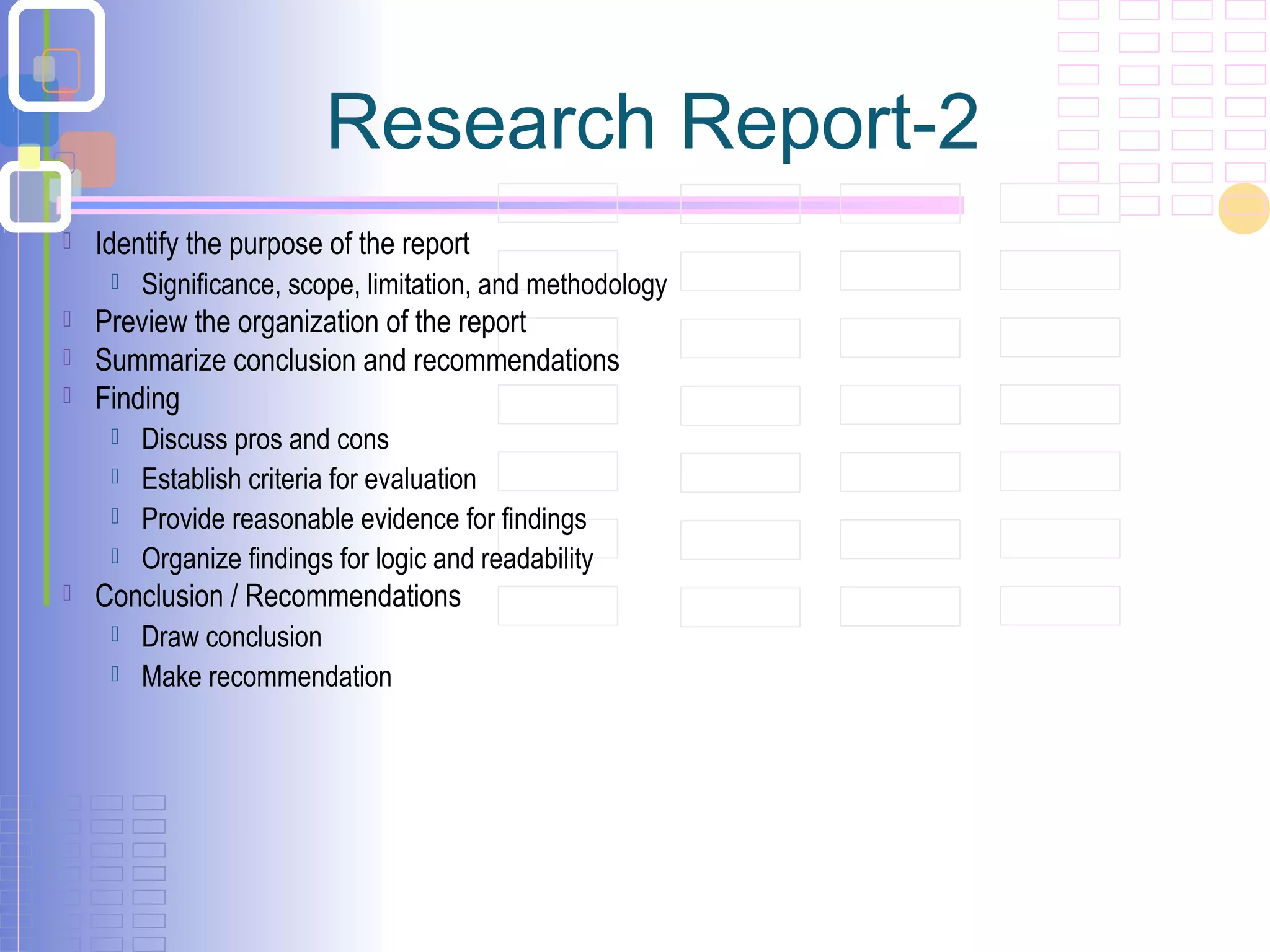 Research Report-2
 Identify the purpose of the report
 Significance, scope, limitation, and methodology
 Preview the organization of the report
 Summarize conclusion and recommendations
 Finding
 Discuss pros and cons
 Establish criteria for evaluation
 Provide reasonable evidence for findings
 Organize findings for logic and readability
 Conclusion / Recommendations
 Draw conclusion
 Make recommendation
 